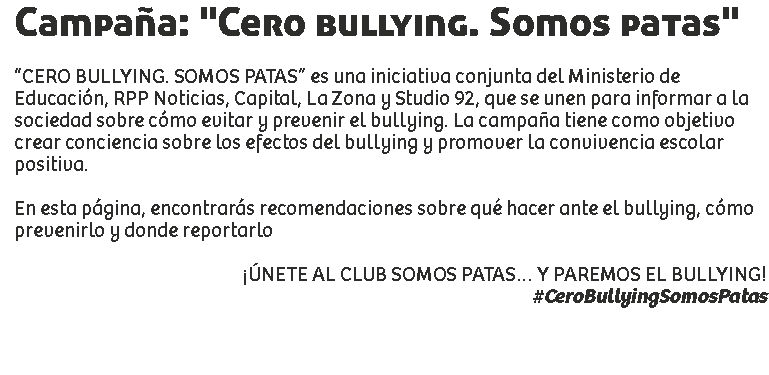 Campaña: "Cero bullying. Somos patas" “CERO BULLYING. SOMOS PATAS” es una iniciativa conjunta del Ministerio de Educación, RPP Noticias, Capital, La Zona y Studio 92, que se unen para informar a la sociedad sobre cómo evitar y prevenir el bullying. La campaña tiene como objetivo crear conciencia sobre los efectos del bullying y promover la convivencia escolar positiva. En esta página, encontrarás recomendaciones sobre qué hacer ante el bullying, cómo prevenirlo y donde reportarlo ¡ÚNETE AL CLUB SOMOS PATAS… Y PAREMOS EL BULLYING!
#CeroBullyingSomosPatas 