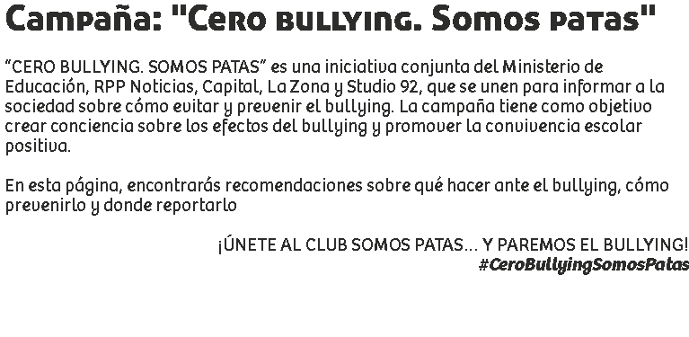 Campaña: "Cero bullying. Somos patas" “CERO BULLYING. SOMOS PATAS” es una iniciativa conjunta del Ministerio de Educación, RPP Noticias, Capital, La Zona y Studio 92, que se unen para informar a la sociedad sobre cómo evitar y prevenir el bullying. La campaña tiene como objetivo crear conciencia sobre los efectos del bullying y promover la convivencia escolar positiva. En esta página, encontrarás recomendaciones sobre qué hacer ante el bullying, cómo prevenirlo y donde reportarlo ¡ÚNETE AL CLUB SOMOS PATAS… Y PAREMOS EL BULLYING!
#CeroBullyingSomosPatas 