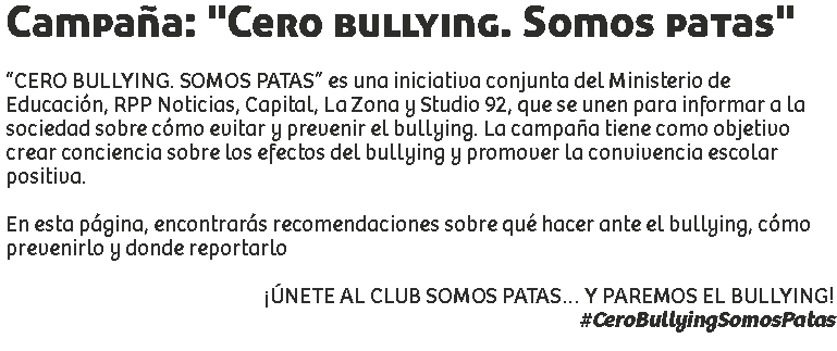 Campaña: "Cero bullying. Somos patas" “CERO BULLYING. SOMOS PATAS” es una iniciativa conjunta del Ministerio de Educación, RPP Noticias, Capital, La Zona y Studio 92, que se unen para informar a la sociedad sobre cómo evitar y prevenir el bullying. La campaña tiene como objetivo crear conciencia sobre los efectos del bullying y promover la convivencia escolar positiva. En esta página, encontrarás recomendaciones sobre qué hacer ante el bullying, cómo prevenirlo y donde reportarlo ¡ÚNETE AL CLUB SOMOS PATAS… Y PAREMOS EL BULLYING!
#CeroBullyingSomosPatas
