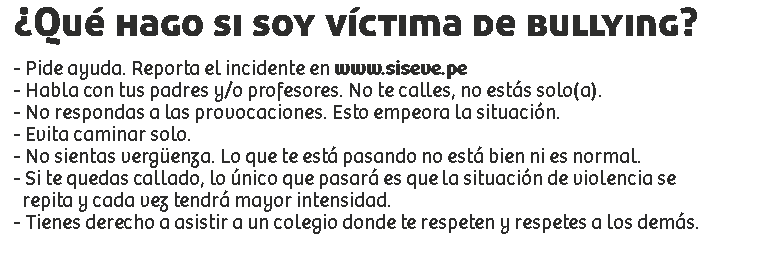 ¿Qué hago si soy víctima de bullying? - Pide ayuda. Reporta el incidente en www.siseve.pe
- Habla con tus padres y/o profesores. No te calles, no estás solo(a).
- No respondas a las provocaciones. Esto empeora la situación.
- Evita caminar solo.
- No sientas vergüenza. Lo que te está pasando no está bien ni es normal.
- Si te quedas callado, lo único que pasará es que la situación de violencia se repita y cada vez tendrá mayor intensidad.
- Tienes derecho a asistir a un colegio donde te respeten y respetes a los demás.
