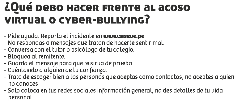 ¿Qué debo hacer frente al acoso
virtual o cyber-bullying? - Pide ayuda. Reporta el incidente en www.siseve.pe
- No respondas a mensajes que tratan de hacerte sentir mal.
- Conversa con el tutor o psicólogo de tu colegio.
- Bloquea al remitente.
- Guarda el mensaje para que te sirva de prueba.
- Cuéntaselo a alguien de tu confianza.
- Trata de escoger bien a las personas que aceptas como contactos, no aceptes a quien no conoces
- Solo coloca en tus redes sociales información general, no des detalles de tu vida personal.
