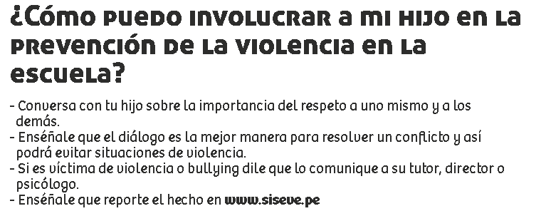 ¿Cómo puedo involucrar a mi hijo en la prevención de la violencia en la escuela? - Conversa con tu hijo sobre la importancia del respeto a uno mismo y a los demás.
- Enséñale que el diálogo es la mejor manera para resolver un conflicto y así podrá evitar situaciones de violencia.
- Si es víctima de violencia o bullying dile que lo comunique a su tutor, director o psicólogo.
- Enséñale que reporte el hecho en www.siseve.pe