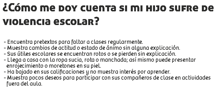 ¿Cómo me doy cuenta si mi hijo sufre de violencia escolar? - Encuentra pretextos para faltar a clases regularmente.
- Muestra cambios de actitud o estado de ánimo sin alguna explicación.
- Sus útiles escolares se encuentran rotos o se pierden sin explicación.
- Llega a casa con la ropa sucia, rota o manchada; así mismo puede presentar enrojecimiento o moretones en su piel.
- Ha bajado en sus calificaciones y no muestra interés por aprender.
- Muestra pocos deseos para participar con sus compañeros de clase en actividades fuera del aula.