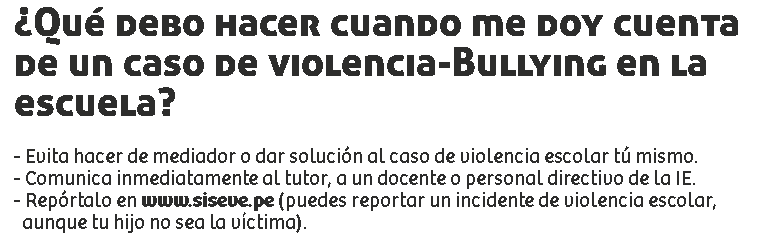 ¿Qué debo hacer cuando me doy cuenta de un caso de violencia-Bullying en la escuela? - Evita hacer de mediador o dar solución al caso de violencia escolar tú mismo.
- Comunica inmediatamente al tutor, a un docente o personal directivo de la IE.
- Repórtalo en www.siseve.pe (puedes reportar un incidente de violencia escolar, aunque tu hijo no sea la víctima).