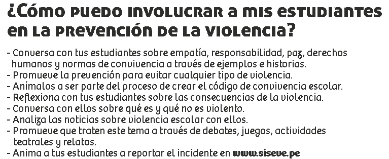 ¿Cómo puedo involucrar a mis estudiantes en la prevención de la violencia? - Conversa con tus estudiantes sobre empatía, responsabilidad, paz, derechos humanos y normas de convivencia a través de ejemplos e historias.
- Promueve la prevención para evitar cualquier tipo de violencia.
- Anímalos a ser parte del proceso de crear el código de convivencia escolar.
- Reflexiona con tus estudiantes sobre las consecuencias de la violencia.
- Conversa con ellos sobre qué es y qué no es violento.
- Analiza las noticias sobre violencia escolar con ellos.
- Promueve que traten este tema a través de debates, juegos, actividades teatrales y relatos.
- Anima a tus estudiantes a reportar el incidente en www.siseve.pe 