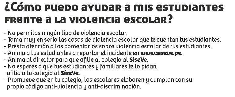 ¿Cómo puedo ayudar a mis estudiantes
frente a la violencia escolar? - No permitas ningún tipo de violencia escolar.
- Toma muy en serio las cosas de violencia escolar que te cuentan tus estudiantes.
- Presta atención a los comentarios sobre violencia escolar de tus estudiantes.
- Anima a tus estudiantes a reportar el incidente en www.siseve.pe.
- Anima al director para que afilie al colegio al SíseVe.
- No esperes a que tus estudiantes y familiares te lo pidan, afilia a tu colegio al SíseVe.
- Promueve que en tu colegio, los escolares elaboren y cumplan con su propio código anti-violencia y anti-discriminación.
