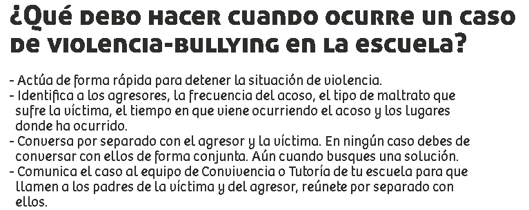 ¿Qué debo hacer cuando ocurre un caso
de violencia-bullying en la escuela? - Actúa de forma rápida para detener la situación de violencia.
- Identifica a los agresores, la frecuencia del acoso, el tipo de maltrato que sufre la víctima, el tiempo en que viene ocurriendo el acoso y los lugares donde ha ocurrido.
- Conversa por separado con el agresor y la víctima. En ningún caso debes de conversar con ellos de forma conjunta. Aún cuando busques una solución.
- Comunica el caso al equipo de Convivencia o Tutoría de tu escuela para que llamen a los padres de la víctima y del agresor, reúnete por separado con ellos.