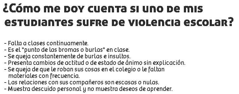 ¿Cómo me doy cuenta si uno de mis
estudiantes sufre de violencia escolar? - Falta a clases continuamente.
- Es el "punto de las bromas o burlas" en clase.
- Se queja constantemente de burlas e insultos.
- Presenta cambios de actitud o de estado de ánimo sin explicación.
- Se queja de que le roban sus cosas en el colegio o le faltan materiales con frecuencia.
- Las relaciones con sus compañeros son escasas o nulas.
- Muestra descuido personal y no muestra deseos de aprender.